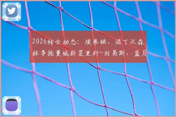 2026转会动态:埃弗顿、诺丁汉森林争抢曼城新星里科-刘易斯,蓝月亮标价3500万英镑背后解读