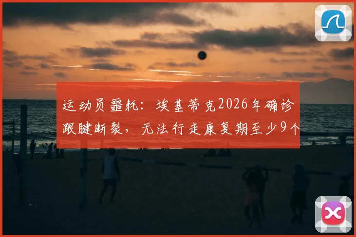 运动员噩耗:埃基蒂克2026年确诊跟腱断裂,无法行走康复期至少9个月详解