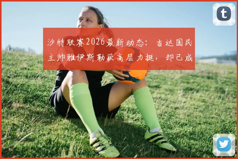 沙特联赛2026最新动态：吉达国民主帅雅伊斯勒获高层力挺，却已成为欧洲豪门换帅目标，其执教风格特点分析