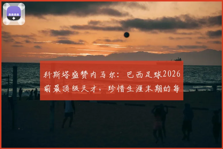 科斯塔盛赞内马尔：巴西足球2026前最顶级天才，珍惜生涯末期的每一刻