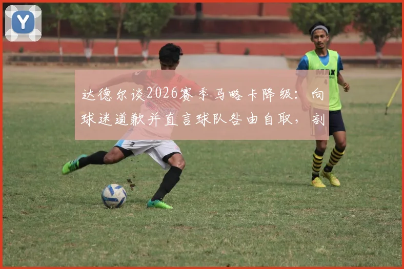 达德尔谈2026赛季马略卡降级：向球迷道歉并直言球队咎由自取，剖析失败原因与球员责任