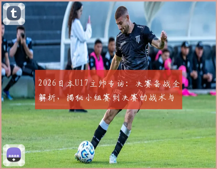 2026日本U17主帅专访：决赛备战全解析，揭秘小组赛到决赛的战术与心态巨变