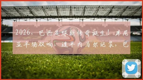 2026，巴西足球新传奇诞生！库尼亚半场双响，追平内马尔记录，巴西队未来锋线核心分析