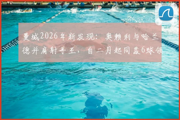曼城2026年新发现：奥赖利与哈兰德并肩射手王，自二月起同轰6球领跑全队！