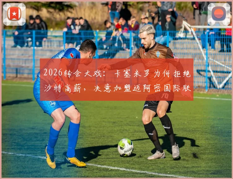 2026转会大戏：卡塞米罗为何拒绝沙特高薪，决意加盟迈阿密国际联手贝克汉姆？最新动向深度分析