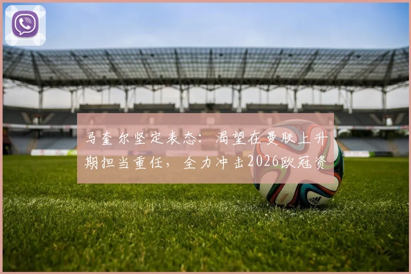马奎尔坚定表态:渴望在曼联上升期担当重任,全力冲击2026欧冠资格,主力位置与未来规划深度解读