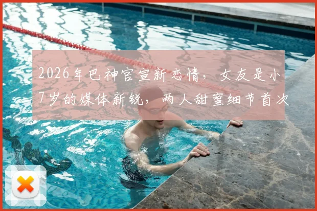 2026年巴神官宣新恋情，女友是小7岁的媒体新锐，两人甜蜜细节首次曝光