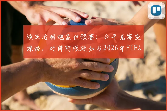 埃及名宿炮轰世预赛：公平竞赛变操控，对阵阿根廷如与2026年FIFA为敌，争议判罚全解析