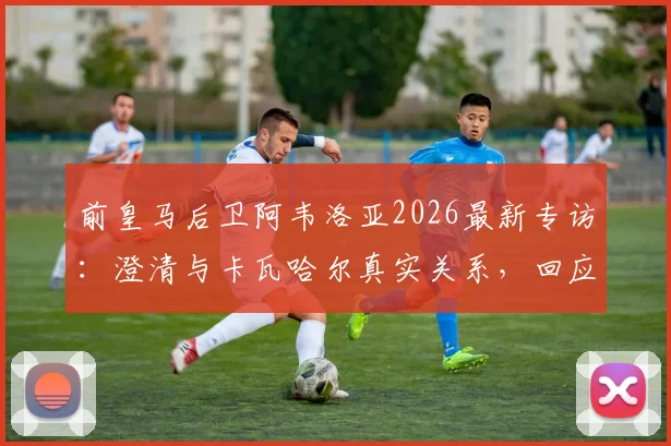 前皇马后卫阿韦洛亚2026最新专访:澄清与卡瓦哈尔真实关系,回应姆巴佩点赞事件球迷热议焦点