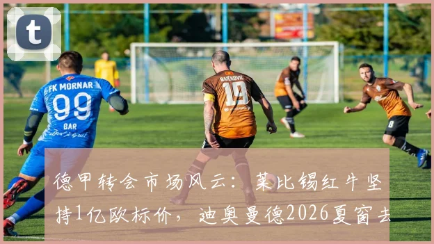 德甲转会市场风云：莱比锡红牛坚持1亿欧标价，迪奥曼德2026夏窗去向悬而未决，巴黎与利物浦均未谈妥