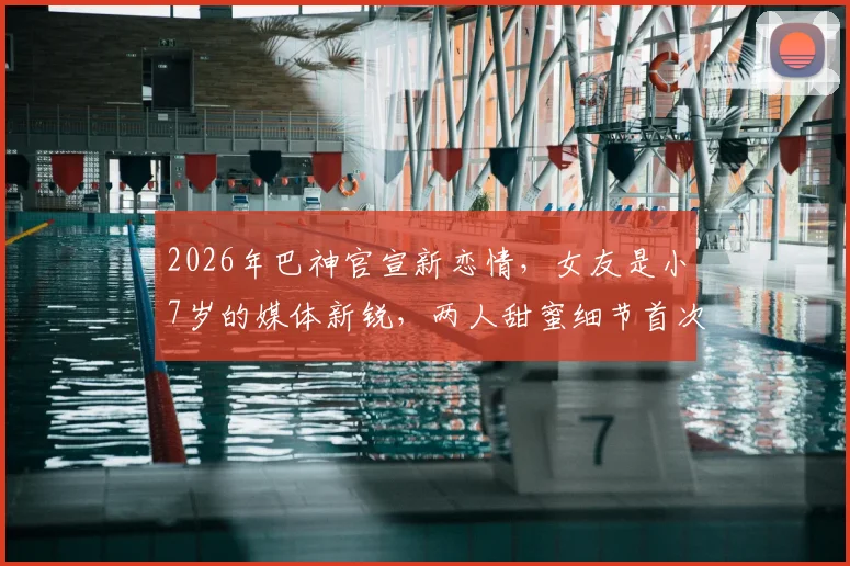 2026年巴神官宣新恋情,女友是小7岁的媒体新锐,两人甜蜜细节首次曝光