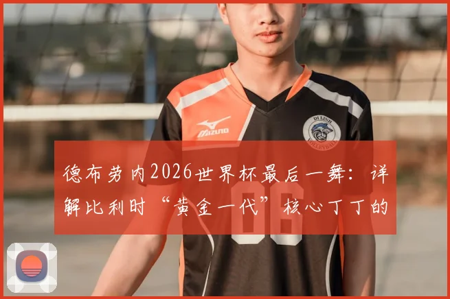 德布劳内2026世界杯最后一舞:详解比利时“黄金一代”核心丁丁的终极使命与国家队前景