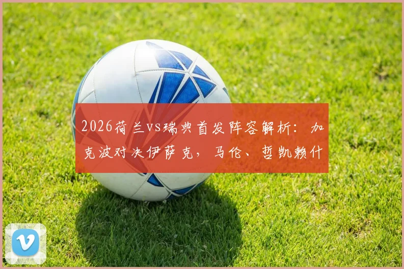 2026荷兰vs瑞典首发阵容解析：加克波对决伊萨克，马伦、哲凯赖什出战战术板详解