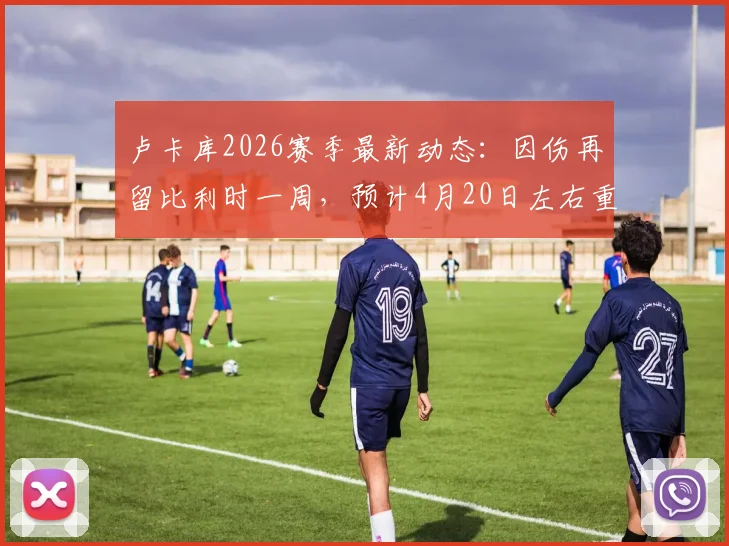 卢卡库2026赛季最新动态：因伤再留比利时一周，预计4月20日左右重返那不勒斯备战