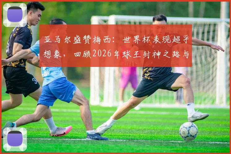 亚马尔盛赞梅西：世界杯表现超乎想象，回顾2026年球王封神之路与对年轻一代的启示