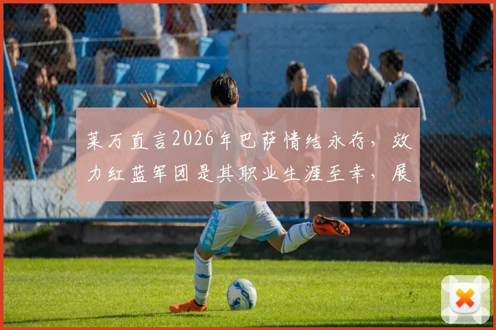 莱万直言2026年巴萨情结永存,效力红蓝军团是其职业生涯至幸,展望未来传承终身红蓝精神