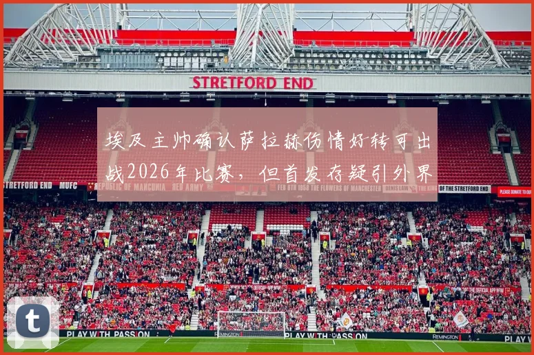 埃及主帅确认萨拉赫伤情好转可出战2026年比赛，但首发存疑引外界关注，附比赛关键分析