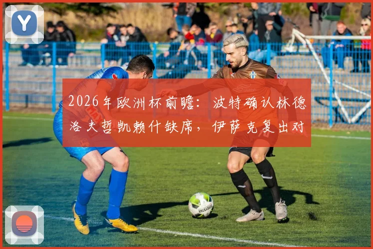 2026年欧洲杯前瞻：波特确认林德洛夫哲凯赖什缺席，伊萨克复出对瑞典队阵容及战术影响深度分析