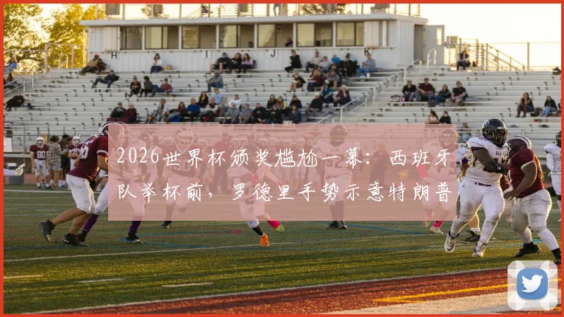 2026世界杯颁奖尴尬一幕：西班牙队举杯前，罗德里手势示意特朗普离开，现场互动引热议