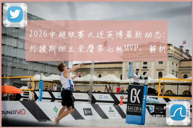2026中超联赛大连英博最新动态：外援斯坦丘荣膺第七轮MVP，解析其为何能当选官方最佳球员