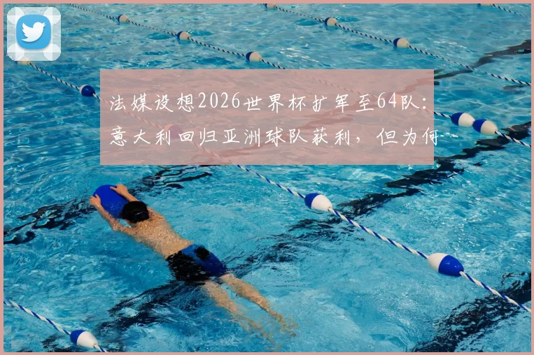 法媒设想2026世界杯扩军至64队：意大利回归亚洲球队获利，但为何中国男足仍可能缺席？