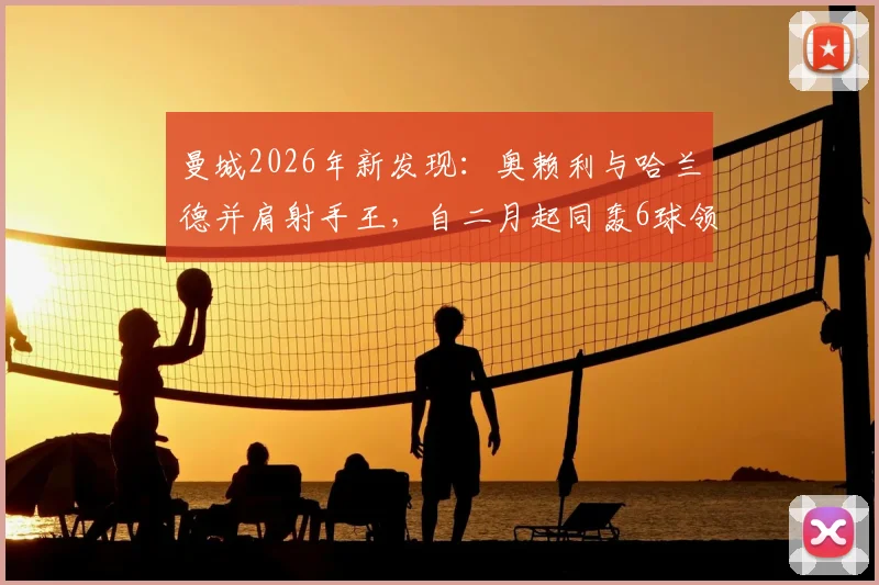曼城2026年新发现：奥赖利与哈兰德并肩射手王，自二月起同轰6球领跑全队！