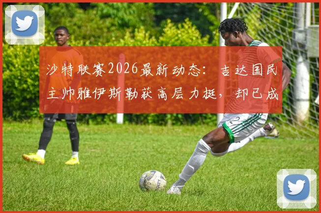 沙特联赛2026最新动态：吉达国民主帅雅伊斯勒获高层力挺，却已成为欧洲豪门换帅目标，其执教风格特点分析