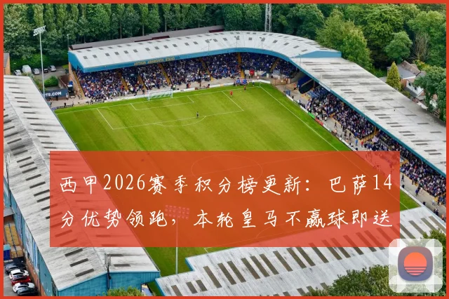 西甲2026赛季积分榜更新：巴萨14分优势领跑，本轮皇马不赢球即送对手夺冠，完整解析争冠形势与后续赛程