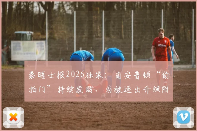 泰晤士报2026独家:南安普顿“偷拍门”持续发酵,或被逐出升级附加赛后果分析