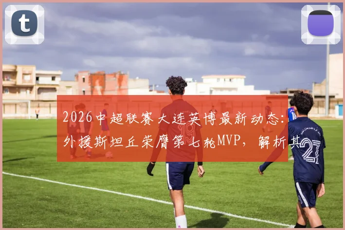 2026中超联赛大连英博最新动态：外援斯坦丘荣膺第七轮MVP，解析其为何能当选官方最佳球员
