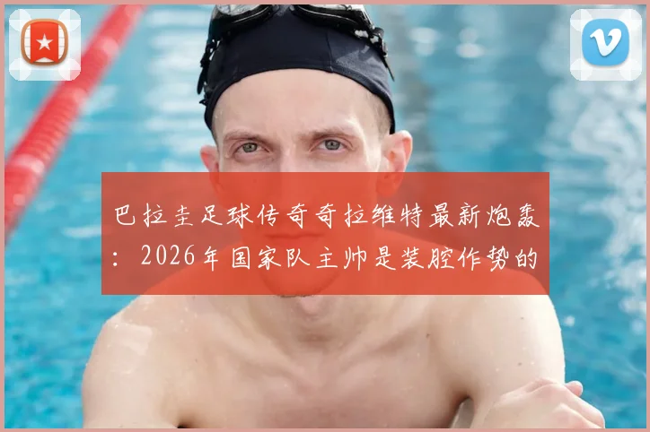 巴拉圭足球传奇奇拉维特最新炮轰：2026年国家队主帅是装腔作势的骗子，直言其卖狗皮膏药