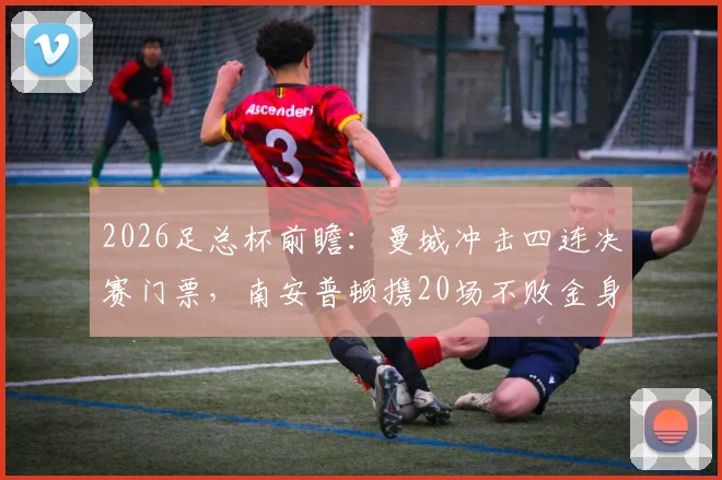 2026足总杯前瞻：曼城冲击四连决赛门票，南安普顿携20场不败金身迎战，胜负预测及看点全解析