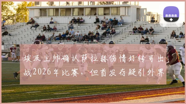 埃及主帅确认萨拉赫伤情好转可出战2026年比赛,但首发存疑引外界关注,附比赛关键分析