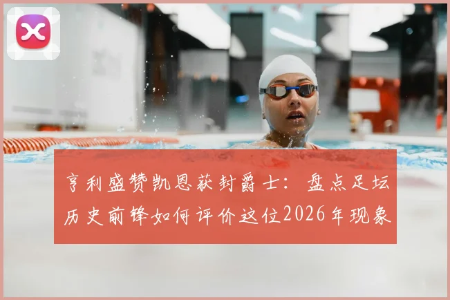 亨利盛赞凯恩获封爵士：盘点足坛历史前锋如何评价这位2026年现象级射手
