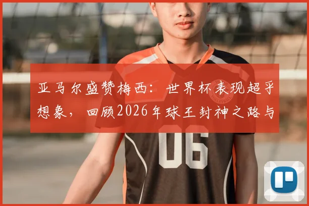 亚马尔盛赞梅西:世界杯表现超乎想象,回顾2026年球王封神之路与对年轻一代的启示
