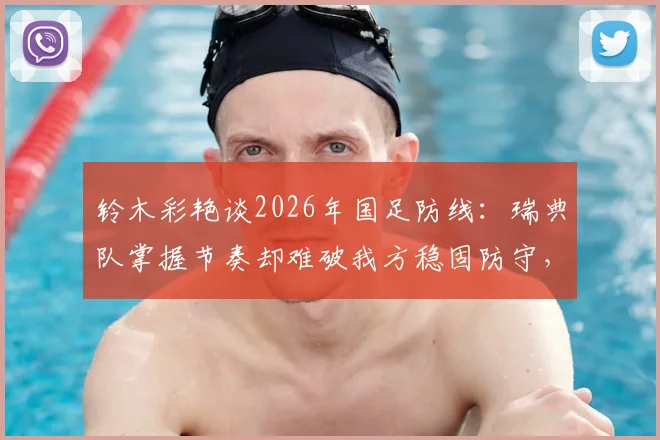 铃木彩艳谈2026年国足防线：瑞典队掌握节奏却难破我方稳固防守，亚洲杯战术解析
