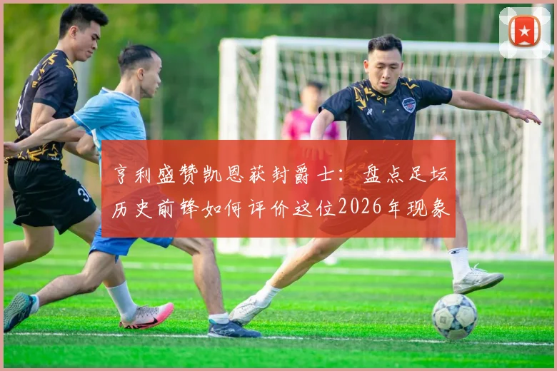 亨利盛赞凯恩获封爵士:盘点足坛历史前锋如何评价这位2026年现象级射手