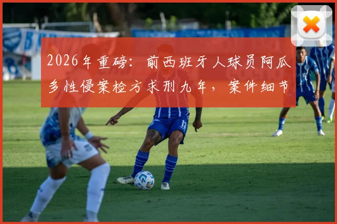 2026年重磅：前西班牙人球员阿瓜多性侵案检方求刑九年，案件细节、法律程序及球员生涯回顾全解析