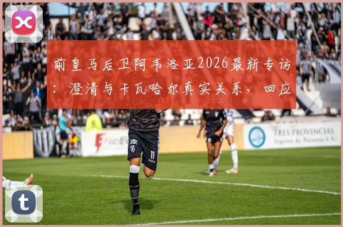 前皇马后卫阿韦洛亚2026最新专访：澄清与卡瓦哈尔真实关系，回应姆巴佩点赞事件球迷热议焦点