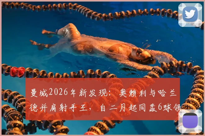 曼城2026年新发现：奥赖利与哈兰德并肩射手王，自二月起同轰6球领跑全队！