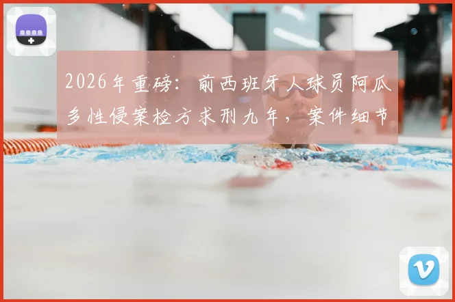 2026年重磅：前西班牙人球员阿瓜多性侵案检方求刑九年，案件细节、法律程序及球员生涯回顾全解析