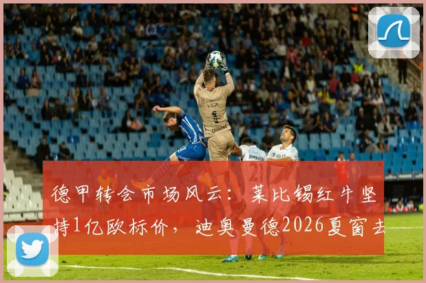 德甲转会市场风云:莱比锡红牛坚持1亿欧标价,迪奥曼德2026夏窗去向悬而未决,巴黎与利物浦均未谈妥