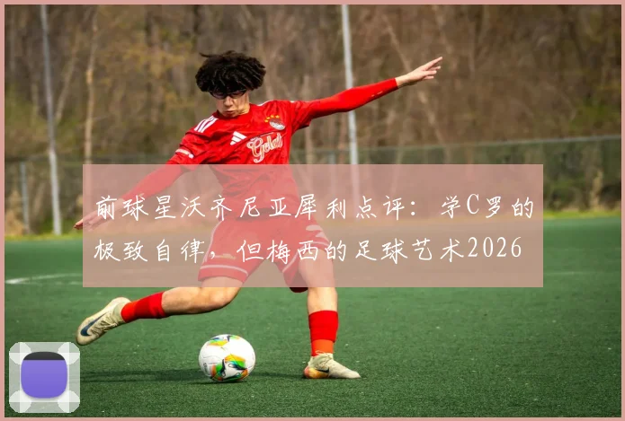 前球星沃齐尼亚犀利点评:学C罗的极致自律,但梅西的足球艺术2026年也难复制,深度解析双骄本质区别