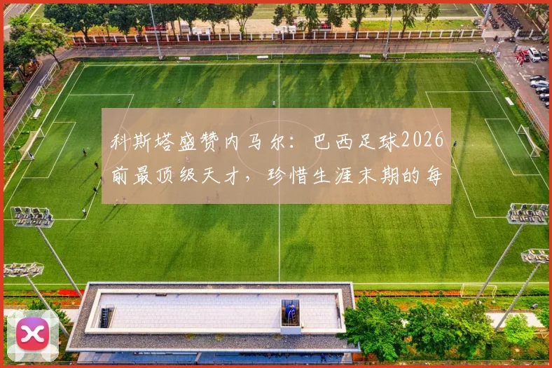 科斯塔盛赞内马尔:巴西足球2026前最顶级天才,珍惜生涯末期的每一刻