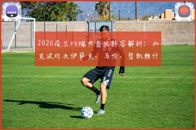 2026荷兰vs瑞典首发阵容解析：加克波对决伊萨克，马伦、哲凯赖什出战战术板详解