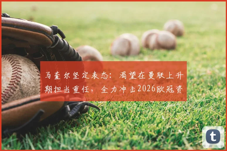 马奎尔坚定表态：渴望在曼联上升期担当重任，全力冲击2026欧冠资格，主力位置与未来规划深度解读