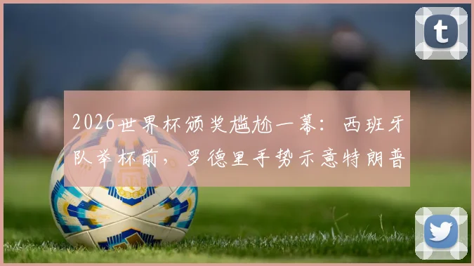 2026世界杯颁奖尴尬一幕:西班牙队举杯前,罗德里手势示意特朗普离开,现场互动引热议