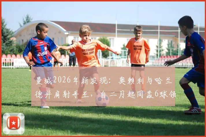 曼城2026年新发现：奥赖利与哈兰德并肩射手王，自二月起同轰6球领跑全队！