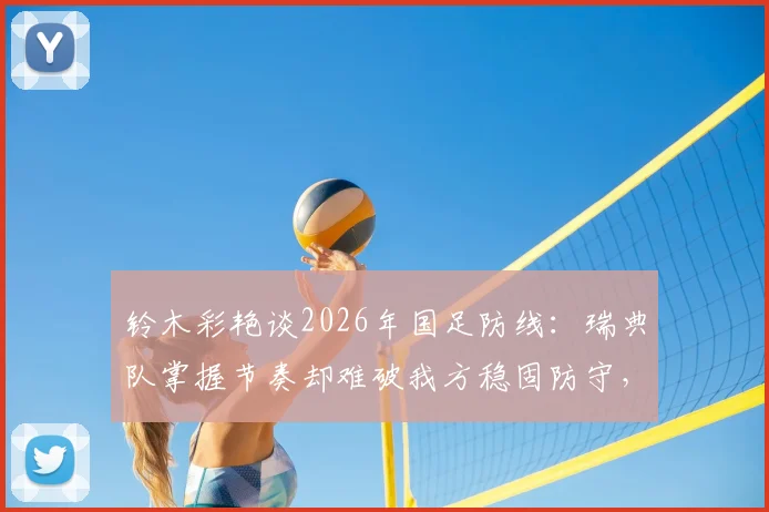 铃木彩艳谈2026年国足防线：瑞典队掌握节奏却难破我方稳固防守，亚洲杯战术解析
