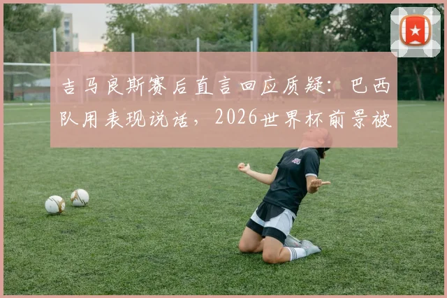 吉马良斯赛后直言回应质疑：巴西队用表现说话，2026世界杯前景被重新看好